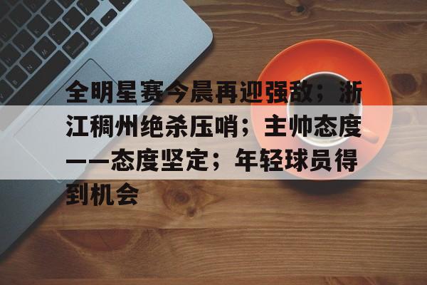MK体育官网-全明星赛今晨再迎强敌;浙江稠州绝杀压哨;主帅态度——态度坚定;年轻球员得到机会的简单介绍