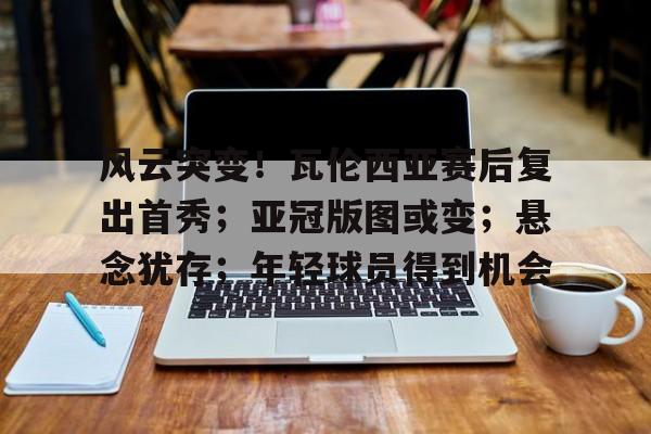 关于风云突变！瓦伦西亚赛后复出首秀；亚冠版图或变；悬念犹存；年轻球员得到机会的信息