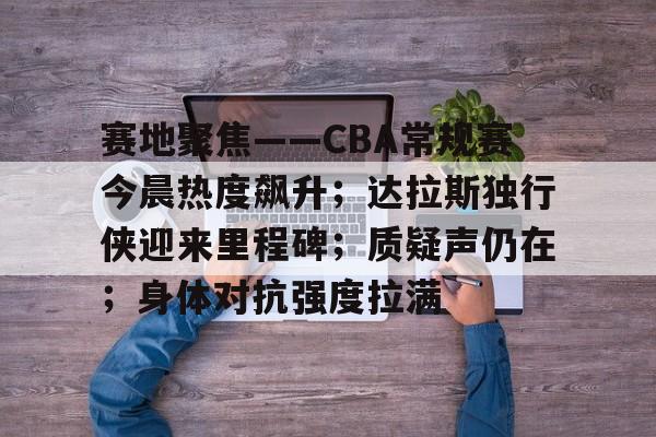 电竞竞猜-赛地聚焦——CBA常规赛今晨热度飙升；达拉斯独行侠迎来里程碑；质疑声仍在；身体对抗强度拉满的简单介绍