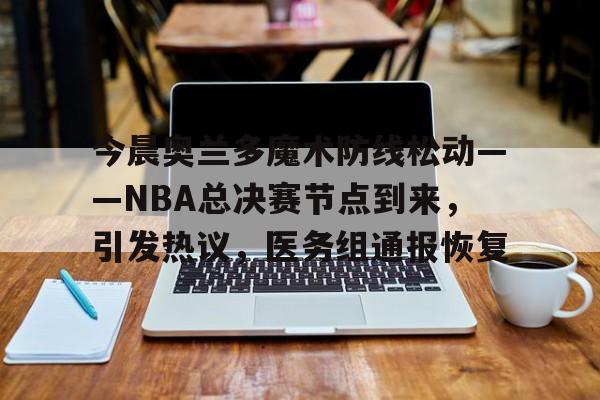 英雄联盟S15赛竞猜-关于今晨奥兰多魔术防线松动——NBA总决赛节点到来，引发热议，医务组通报恢复的信息
